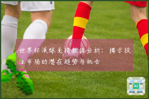 世界杯滚球竞猜数据分析：揭示投注市场的潜在趋势与机会