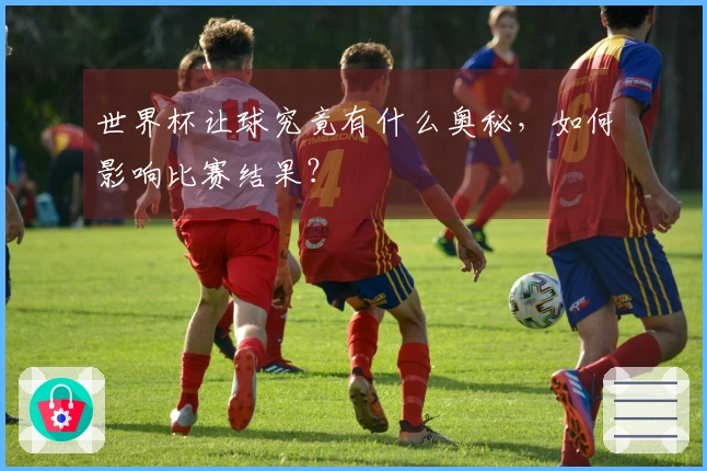 世界杯让球究竟有什么奥秘，如何影响比赛结果？